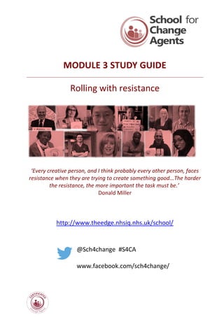 MODULE 3 STUDY GUIDE
Rolling with resistance
‘Every creative person, and I think probably every other person, faces
resistance when they are trying to create something good...The harder
the resistance, the more important the task must be.’
Donald Miller
http://www.theedge.nhsiq.nhs.uk/school/
@Sch4change #S4CA
www.facebook.com/sch4change/
 