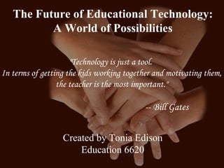 The Future of Educational Technology:  A World of Possibilities &quot;Technology is just a tool.  In terms of getting the kids working together and motivating them, the teacher is the most important.&quot;  -- Bill Gates   Created by Tonia Edison Education 6620 