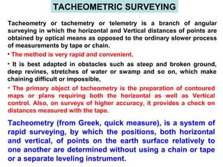 TACHEOMETRIC SURVEYING
Tacheometry or tachemetry or telemetry is a branch of angular
surveying in which the horizontal and Vertical distances of points are
obtained by optical means as opposed to the ordinary slower process
of measurements by tape or chain.
• The method is very rapid and convenient.
• It is best adapted in obstacles such as steep and broken ground,
deep revines, stretches of water or swamp and so on, which make
chaining difficult or impossible,
• The primary object of tacheometry is the preparation of contoured
maps or plans requiring both the horizontal as well as Vertical
control. Also, on surveys of higher accuracy, it provides a check on
distances measured with the tape.
Tacheometry (from Greek, quick measure), is a system of
rapid surveying, by which the positions, both horizontal
and vertical, of points on the earth surface relatively to
one another are determined without using a chain or tape
or a separate leveling instrument.
 