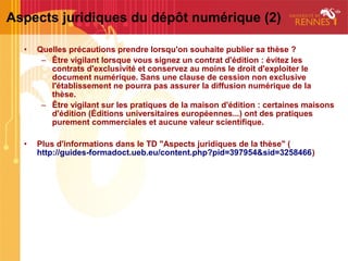 Aspects juridiques du dépôt numérique (2)

  •   Quelles précautions prendre lorsqu'on souhaite publier sa thèse ?
       – Être vigilant lorsque vous signez un contrat d'édition : évitez les
         contrats d'exclusivité et conservez au moins le droit d'exploiter le
         document numérique. Sans une clause de cession non exclusive
         l'établissement ne pourra pas assurer la diffusion numérique de la
         thèse.
       – Être vigilant sur les pratiques de la maison d'édition : certaines maisons
         d'édition (Éditions universitaires européennes...) ont des pratiques
         purement commerciales et aucune valeur scientifique.

  •   Plus d'informations dans le TD "Aspects juridiques de la thèse" (
      http://guides-formadoct.ueb.eu/content.php?pid=397954&sid=3258466)
 