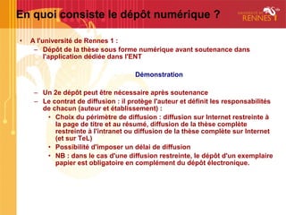 En quoi consiste le dépôt numérique ?

•   A l'université de Rennes 1 :
     – Dépôt de la thèse sous forme numérique avant soutenance dans
         l'application dédiée dans l'ENT

                                      Démonstration

     – Un 2e dépôt peut être nécessaire après soutenance
     – Le contrat de diffusion : il protège l'auteur et définit les responsabilités
       de chacun (auteur et établissement) :
        • Choix du périmètre de diffusion : diffusion sur Internet restreinte à
           la page de titre et au résumé, diffusion de la thèse complète
           restreinte à l'intranet ou diffusion de la thèse complète sur Internet
           (et sur TeL)
        • Possibilité d'imposer un délai de diffusion
        • NB : dans le cas d'une diffusion restreinte, le dépôt d'un exemplaire
           papier est obligatoire en complément du dépôt électronique.
 