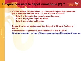 En quoi consiste le dépôt numérique (2) ?

    – Cas des thèses confidentielles : la confidentialité peut être demandée
      par le directeur de thèse dans l'un des trois cas suivants :
       • Suite à la demande d'un organisme co-financeur
       • Suite à un projet de dépôt de brevet
       • Suite à un projet de publication

    – Rencontre avec un gestionnaire des thèses à la BU pour finaliser le
      dépôt.
    – L'ensemble de la procédure est détaillée sur le site du SCD :
      http://www-scd.univ-rennes1.fr/themes/scd-pratique/ThesesNew/theses_en_
 