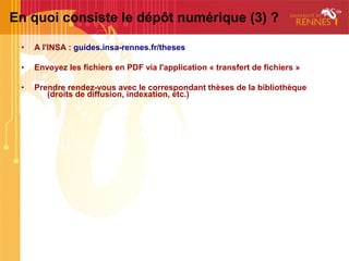En quoi consiste le dépôt numérique (3) ?

 •   A l'INSA : guides.insa-rennes.fr/theses

 •   Envoyez les fichiers en PDF via l'application « transfert de fichiers »

 •   Prendre rendez-vous avec le correspondant thèses de la bibliothèque
        (droits de diffusion, indexation, etc.)
 