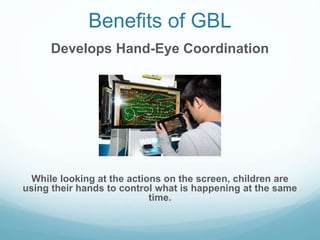 Benefits of GBL
Develops Hand-Eye Coordination
While looking at the actions on the screen, children are
using their hands ...