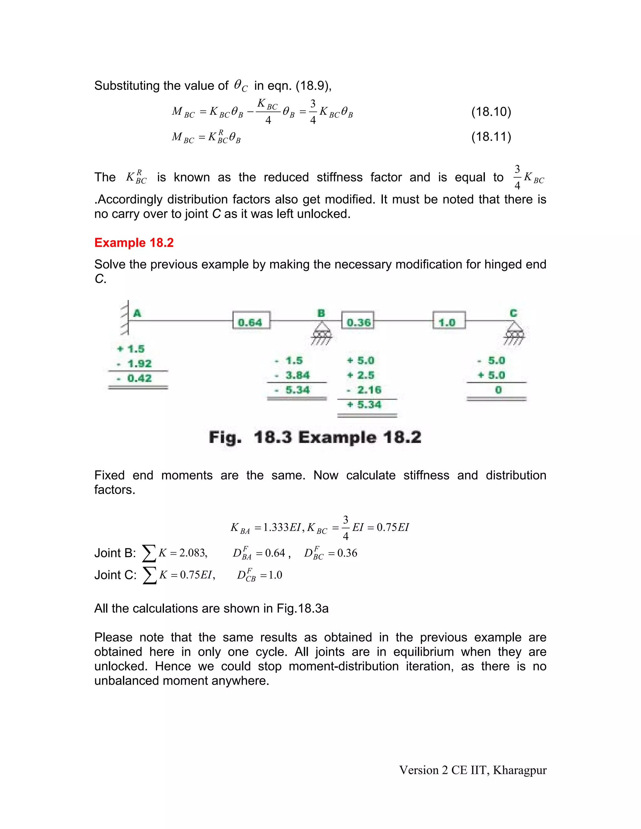 Substituting the value of Cθ in eqn. (18.9),
BBCB
BC
BBCBC K
K
KM θθθ
4
3
4
=−= (18.10)
B
R
BCBC KM θ= (18.11)
The is known as the reduced stiffness factor and is equal toR
BCK BCK
4
3
.Accordingly distribution factors also get modified. It must be noted that there is
no carry over to joint C as it was left unlocked.
Example 18.2
Solve the previous example by making the necessary modification for hinged end
C.
Fixed end moments are the same. Now calculate stiffness and distribution
factors.
EIEIKEIK BCBA 75.0
4
3
,333.1 ===
Joint B: ,∑ = ,083.2K 64.0=F
BAD 36.0=F
BCD
Joint C: ∑ = ,75.0 EIK 0.1=F
CBD
All the calculations are shown in Fig.18.3a
Please note that the same results as obtained in the previous example are
obtained here in only one cycle. All joints are in equilibrium when they are
unlocked. Hence we could stop moment-distribution iteration, as there is no
unbalanced moment anywhere.
Version 2 CE IIT, Kharagpur
 