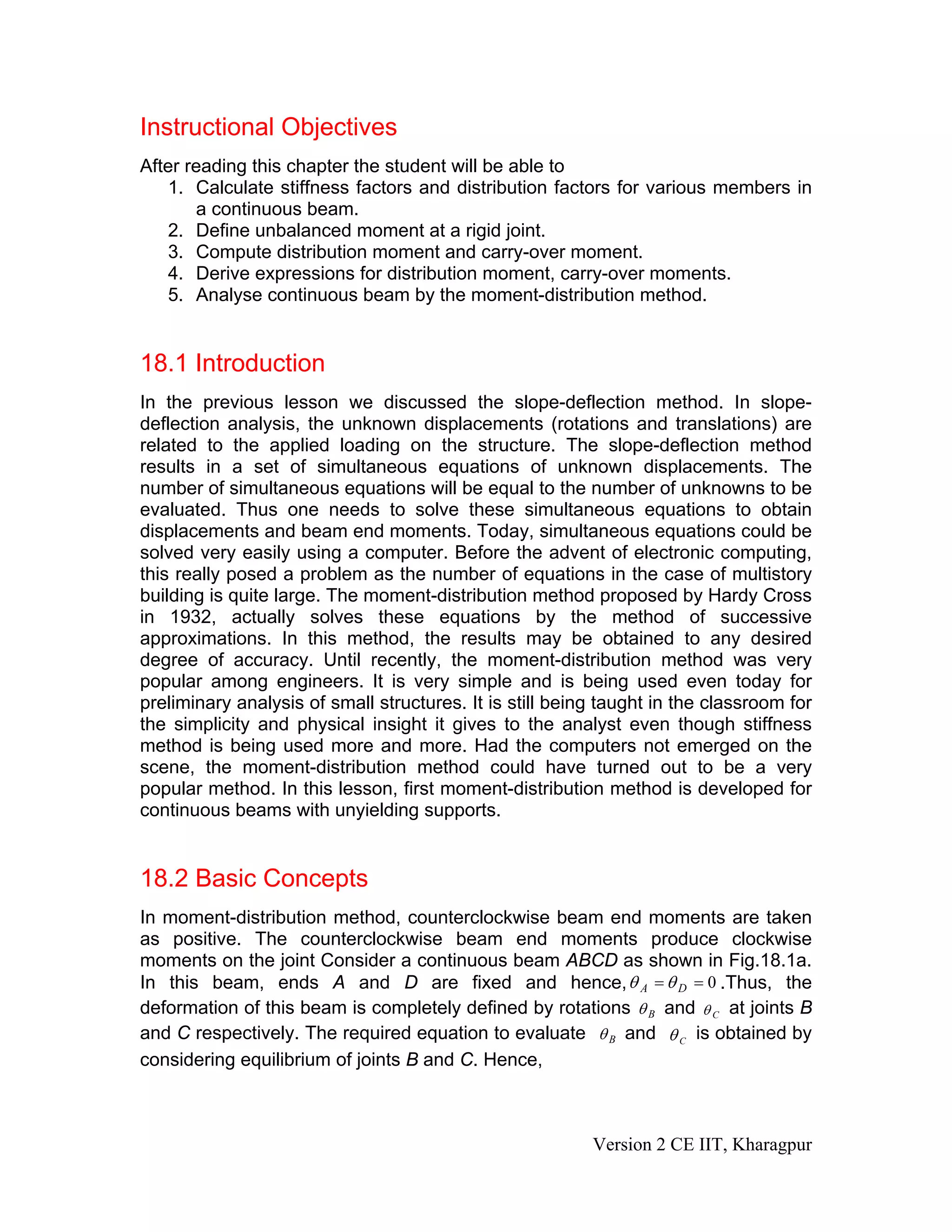 Instructional Objectives
After reading this chapter the student will be able to
1. Calculate stiffness factors and distribution factors for various members in
a continuous beam.
2. Define unbalanced moment at a rigid joint.
3. Compute distribution moment and carry-over moment.
4. Derive expressions for distribution moment, carry-over moments.
5. Analyse continuous beam by the moment-distribution method.
18.1 Introduction
In the previous lesson we discussed the slope-deflection method. In slope-
deflection analysis, the unknown displacements (rotations and translations) are
related to the applied loading on the structure. The slope-deflection method
results in a set of simultaneous equations of unknown displacements. The
number of simultaneous equations will be equal to the number of unknowns to be
evaluated. Thus one needs to solve these simultaneous equations to obtain
displacements and beam end moments. Today, simultaneous equations could be
solved very easily using a computer. Before the advent of electronic computing,
this really posed a problem as the number of equations in the case of multistory
building is quite large. The moment-distribution method proposed by Hardy Cross
in 1932, actually solves these equations by the method of successive
approximations. In this method, the results may be obtained to any desired
degree of accuracy. Until recently, the moment-distribution method was very
popular among engineers. It is very simple and is being used even today for
preliminary analysis of small structures. It is still being taught in the classroom for
the simplicity and physical insight it gives to the analyst even though stiffness
method is being used more and more. Had the computers not emerged on the
scene, the moment-distribution method could have turned out to be a very
popular method. In this lesson, first moment-distribution method is developed for
continuous beams with unyielding supports.
18.2 Basic Concepts
In moment-distribution method, counterclockwise beam end moments are taken
as positive. The counterclockwise beam end moments produce clockwise
moments on the joint Consider a continuous beam ABCD as shown in Fig.18.1a.
In this beam, ends A and D are fixed and hence, 0== DA θθ .Thus, the
deformation of this beam is completely defined by rotations Bθ and Cθ at joints B
and C respectively. The required equation to evaluate Bθ and Cθ is obtained by
considering equilibrium of joints B and C. Hence,
Version 2 CE IIT, Kharagpur
 