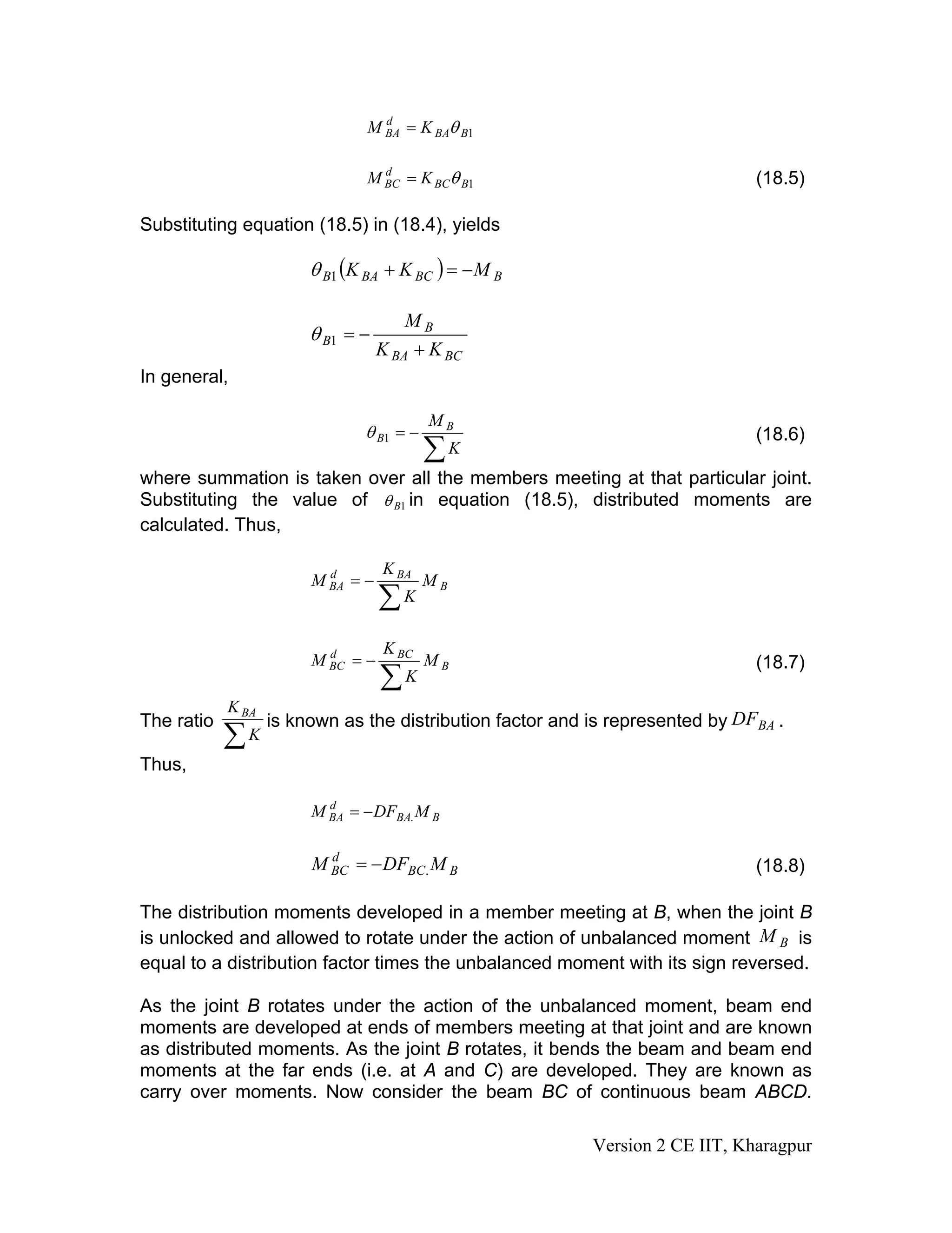 1BBA
d
BA KM θ=
1BBC
d
BC KM θ= (18.5)
Substituting equation (18.5) in (18.4), yields
( ) BBCBAB MKK −=+1θ
BCBA
B
B
KK
M
+
−=1θ
In general,
∑
−=
K
M B
B1θ (18.6)
where summation is taken over all the members meeting at that particular joint.
Substituting the value of 1Bθ in equation (18.5), distributed moments are
calculated. Thus,
B
BAd
BA M
K
K
M
∑
−=
B
BCd
BC M
K
K
M
∑
−= (18.7)
The ratio
∑K
KBA
is known as the distribution factor and is represented by .BADF
Thus,
BBA
d
BA MDFM .−=
BBC
d
BC MDFM .−= (18.8)
The distribution moments developed in a member meeting at B, when the joint B
is unlocked and allowed to rotate under the action of unbalanced moment is
equal to a distribution factor times the unbalanced moment with its sign reversed.
BM
As the joint B rotates under the action of the unbalanced moment, beam end
moments are developed at ends of members meeting at that joint and are known
as distributed moments. As the joint B rotates, it bends the beam and beam end
moments at the far ends (i.e. at A and C) are developed. They are known as
carry over moments. Now consider the beam BC of continuous beam ABCD.
Version 2 CE IIT, Kharagpur
 