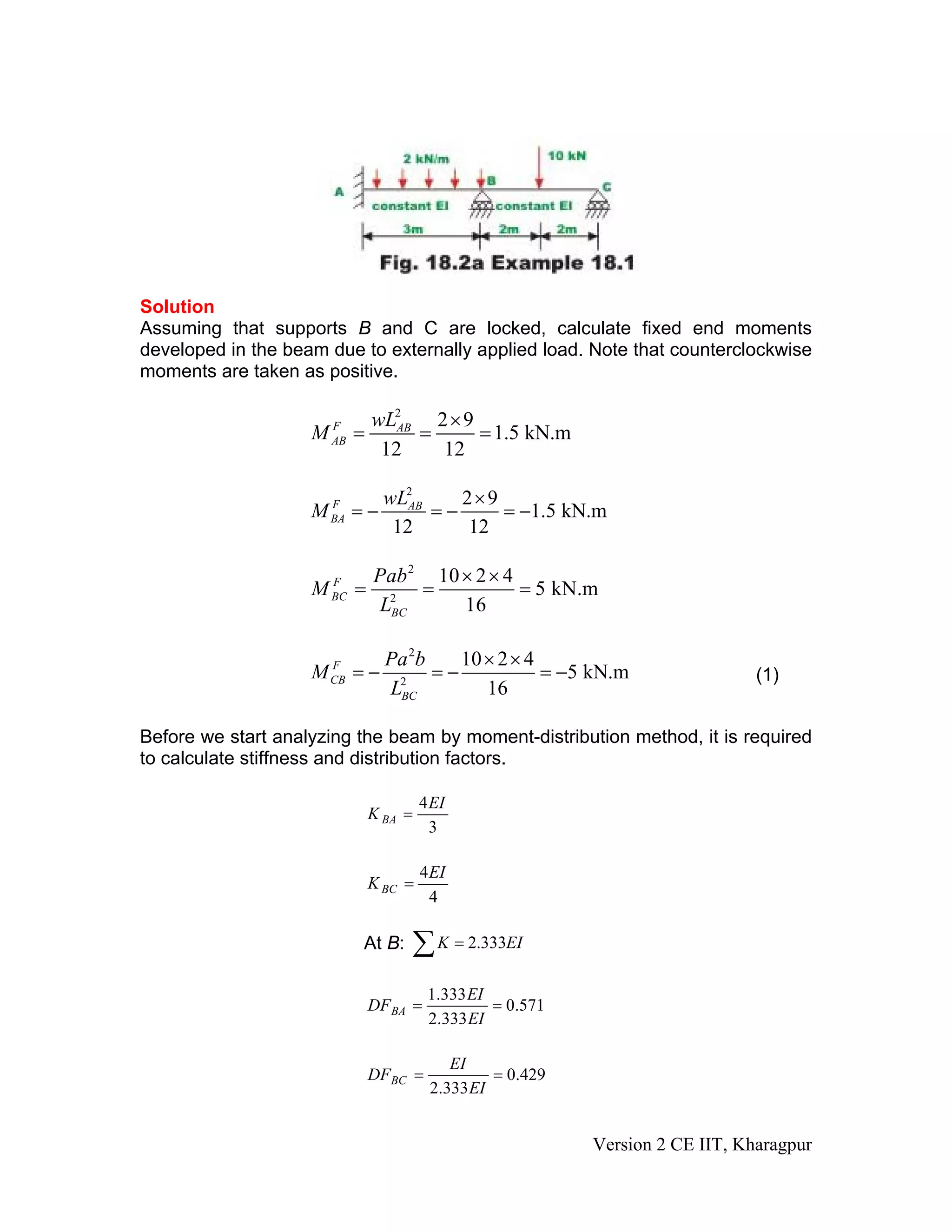 Solution
Assuming that supports B and C are locked, calculate fixed end moments
developed in the beam due to externally applied load. Note that counterclockwise
moments are taken as positive.
2
2 9
1.5 kN.m
12 12
F AB
AB
wL
M
×
= = =
2
2 9
1.5 kN.m
12 12
F AB
BA
wL
M
×
= − = − = −
2
2
10 2 4
5 kN.m
16
F
BC
BC
Pab
M
L
× ×
= = =
2
2
10 2 4
5 kN.m
16
F
CB
BC
Pa b
M
L
× ×
= − = − = − (1)
Before we start analyzing the beam by moment-distribution method, it is required
to calculate stiffness and distribution factors.
3
4EI
K BA =
4
4EI
KBC =
At B: ∑ = EIK 333.2
571.0
333.2
333.1
==
EI
EI
DFBA
429.0
333.2
==
EI
EI
DFBC
Version 2 CE IIT, Kharagpur
 