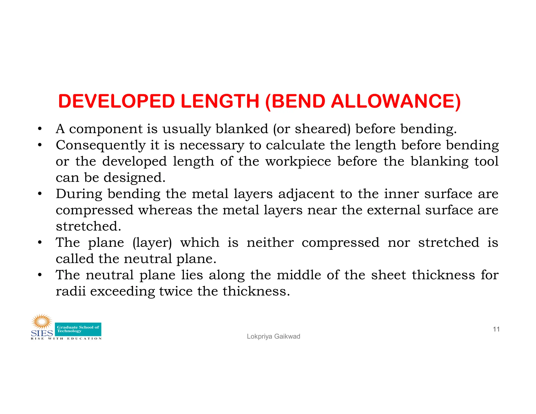 DEVELOPED LENGTH (BEND ALLOWANCE)
• A component is usually blanked (or sheared) before bending.
• Consequently it is necessary to calculate the length before bending
or the developed length of the workpiece before the blanking tool
can be designed.
• During bending the metal layers adjacent to the inner surface are
compressed whereas the metal layers near the external surface are
Lokpriya Gaikwad
11
compressed whereas the metal layers near the external surface are
stretched.
• The plane (layer) which is neither compressed nor stretched is
called the neutral plane.
• The neutral plane lies along the middle of the sheet thickness for
radii exceeding twice the thickness.
 