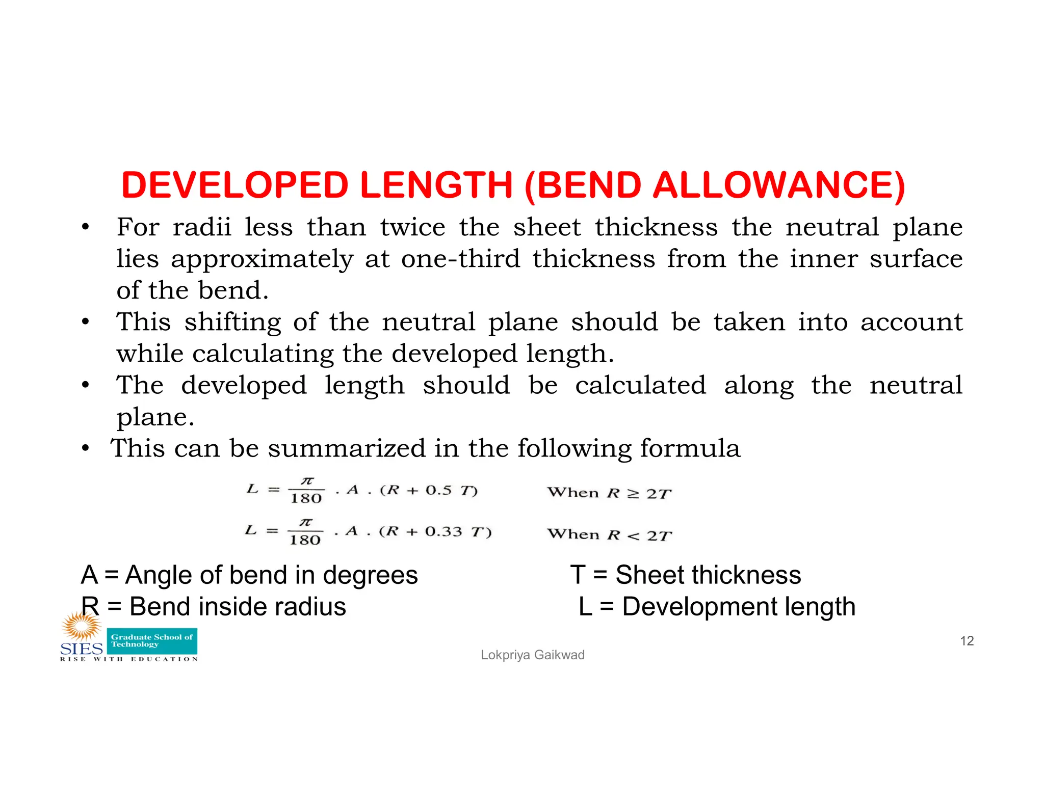 DEVELOPED LENGTH (BEND ALLOWANCE)
• For radii less than twice the sheet thickness the neutral plane
lies approximately at one-third thickness from the inner surface
of the bend.
• This shifting of the neutral plane should be taken into account
while calculating the developed length.
• The developed length should be calculated along the neutral
plane.
Lokpriya Gaikwad
12
plane.
• This can be summarized in the following formula
A = Angle of bend in degrees T = Sheet thickness
R = Bend inside radius L = Development length
 