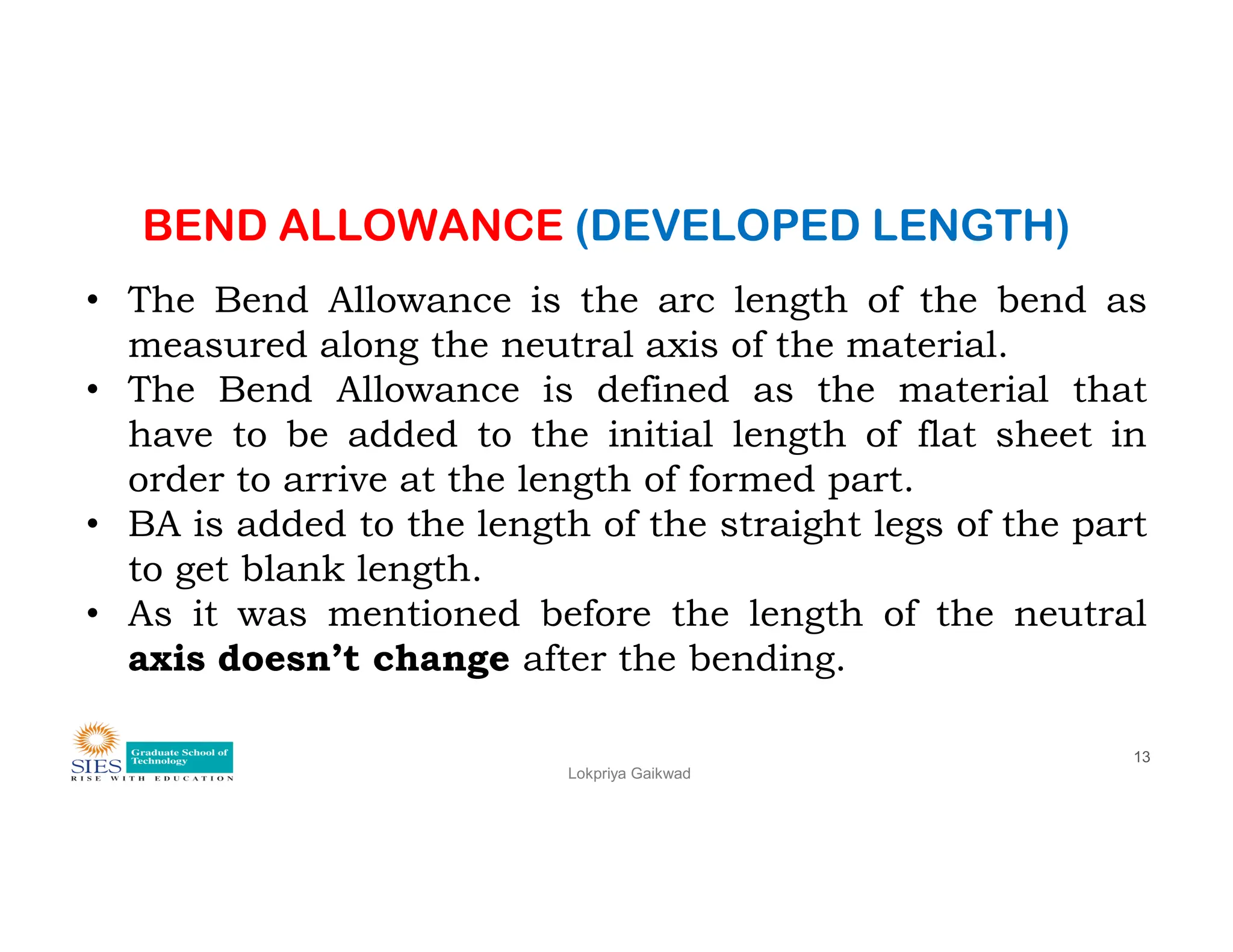 BEND ALLOWANCE (DEVELOPED LENGTH)
• The Bend Allowance is the arc length of the bend as
measured along the neutral axis of the material.
• The Bend Allowance is defined as the material that
have to be added to the initial length of flat sheet in
order to arrive at the length of formed part.
Lokpriya Gaikwad
13
order to arrive at the length of formed part.
• BA is added to the length of the straight legs of the part
to get blank length.
• As it was mentioned before the length of the neutral
axis doesn’t change after the bending.
 