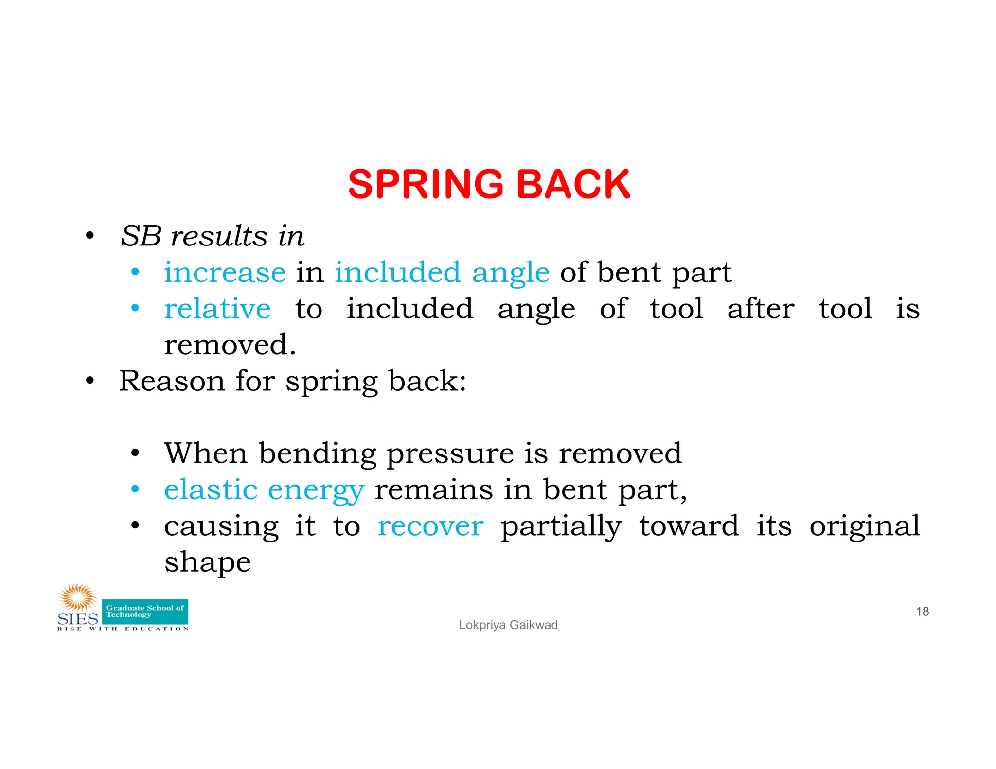 SPRING BACK
• SB results in
• increase in included angle of bent part
• relative to included angle of tool after tool is
removed.
• Reason for spring back:
Lokpriya Gaikwad
18
• Reason for spring back:
• When bending pressure is removed
• elastic energy remains in bent part,
• causing it to recover partially toward its original
shape
 