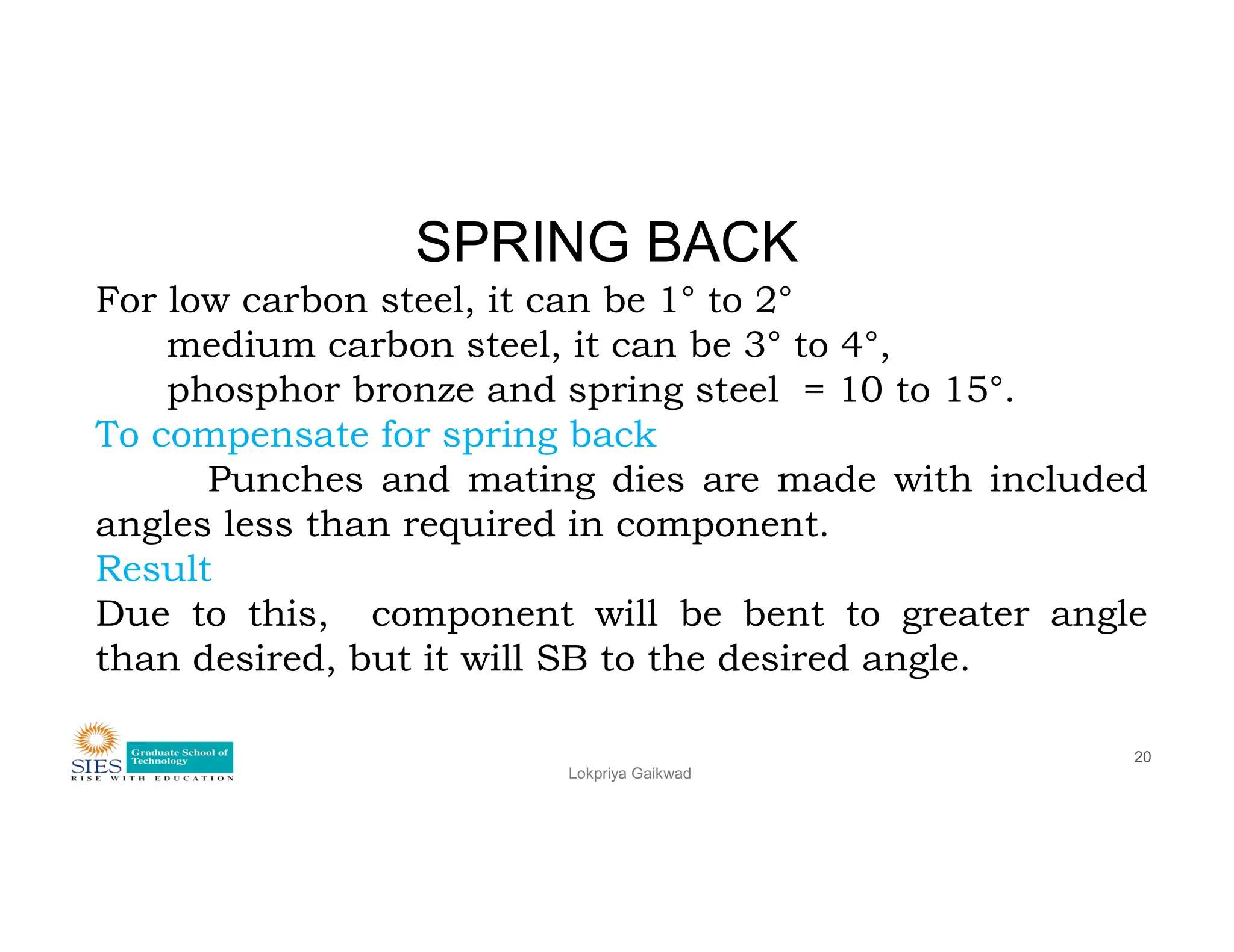 SPRING BACK
For low carbon steel, it can be 1° to 2°
medium carbon steel, it can be 3° to 4°,
phosphor bronze and spring steel = 10 to 15°.
To compensate for spring back
Punches and mating dies are made with included
Lokpriya Gaikwad
20
Punches and mating dies are made with included
angles less than required in component.
Result
Due to this, component will be bent to greater angle
than desired, but it will SB to the desired angle.
 