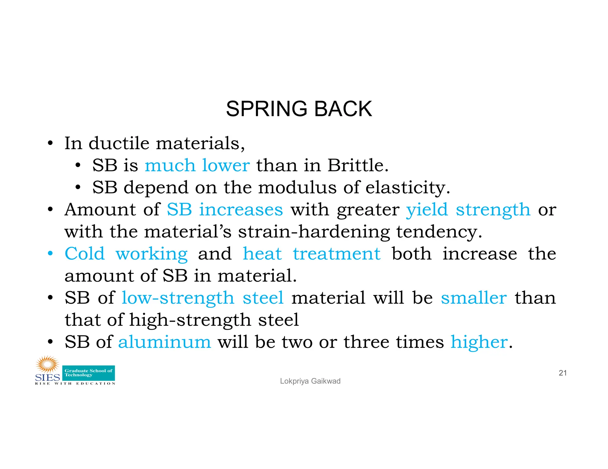 SPRING BACK
• In ductile materials,
• SB is much lower than in Brittle.
• SB depend on the modulus of elasticity.
• Amount of SB increases with greater yield strength or
with the material’s strain-hardening tendency.
Lokpriya Gaikwad
21
with the material’s strain-hardening tendency.
• Cold working and heat treatment both increase the
amount of SB in material.
• SB of low-strength steel material will be smaller than
that of high-strength steel
• SB of aluminum will be two or three times higher.
 