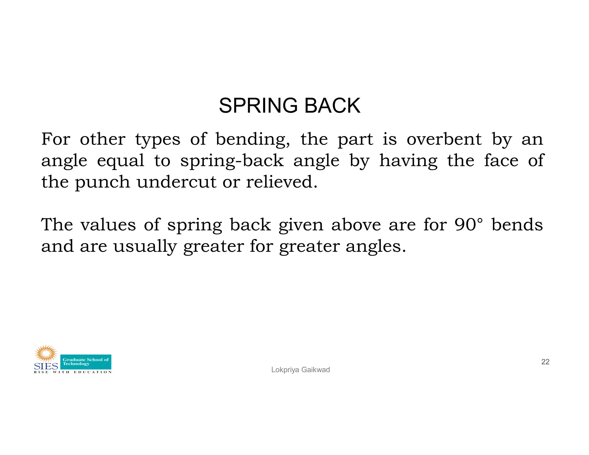 SPRING BACK
For other types of bending, the part is overbent by an
angle equal to spring-back angle by having the face of
the punch undercut or relieved.
The values of spring back given above are for 90° bends
Lokpriya Gaikwad
22
The values of spring back given above are for 90° bends
and are usually greater for greater angles.
 