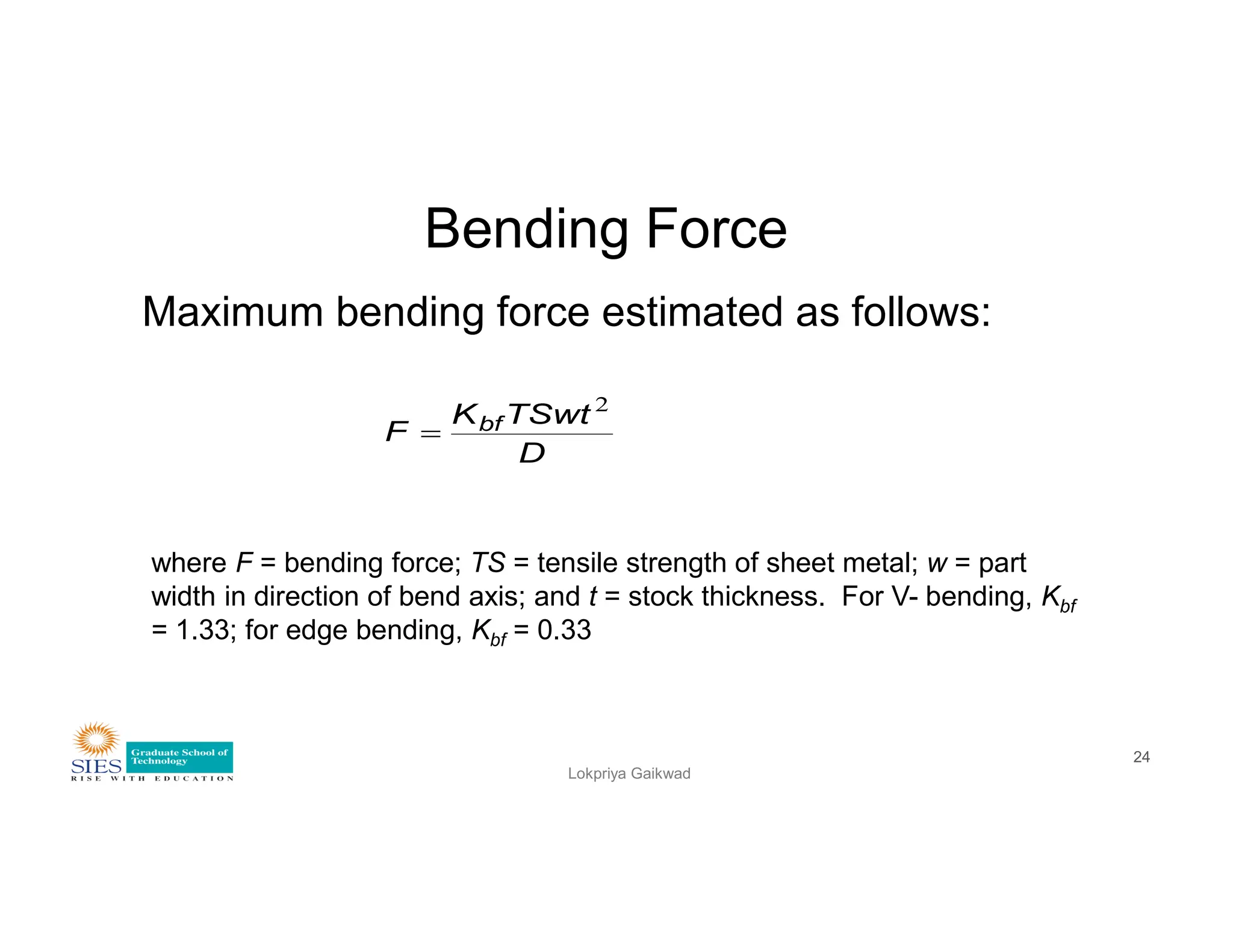 Bending Force
Maximum bending force estimated as follows:
D
TSwt
K
F bf
2

Lokpriya Gaikwad
24
where F = bending force; TS = tensile strength of sheet metal; w = part
width in direction of bend axis; and t = stock thickness. For V- bending, Kbf
= 1.33; for edge bending, Kbf = 0.33
 