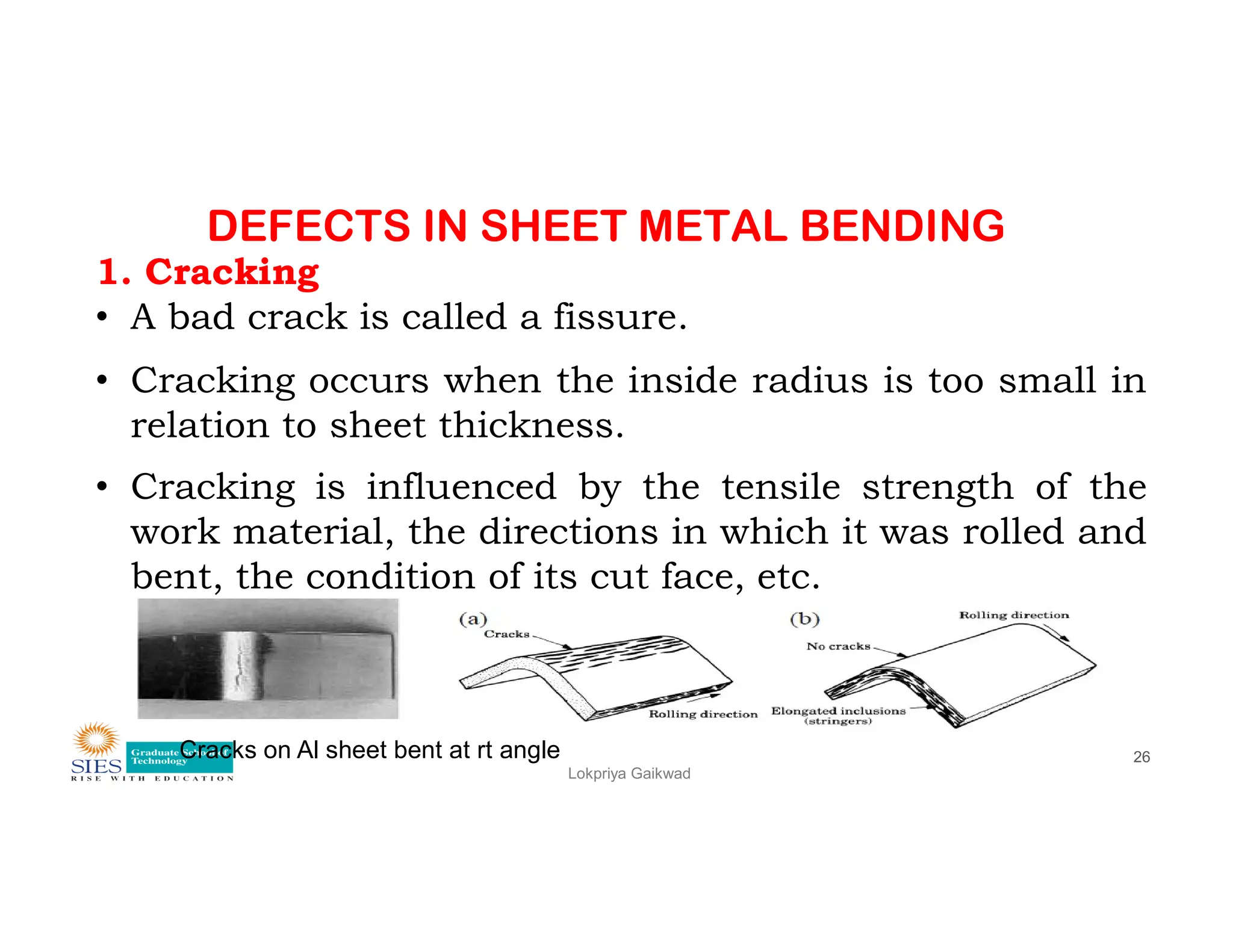 DEFECTS IN SHEET METAL BENDING
1. Cracking
• A bad crack is called a fissure.
• Cracking occurs when the inside radius is too small in
relation to sheet thickness.
• Cracking is influenced by the tensile strength of the
Lokpriya Gaikwad
26
• Cracking is influenced by the tensile strength of the
work material, the directions in which it was rolled and
bent, the condition of its cut face, etc.
Cracks on Al sheet bent at rt angle
 