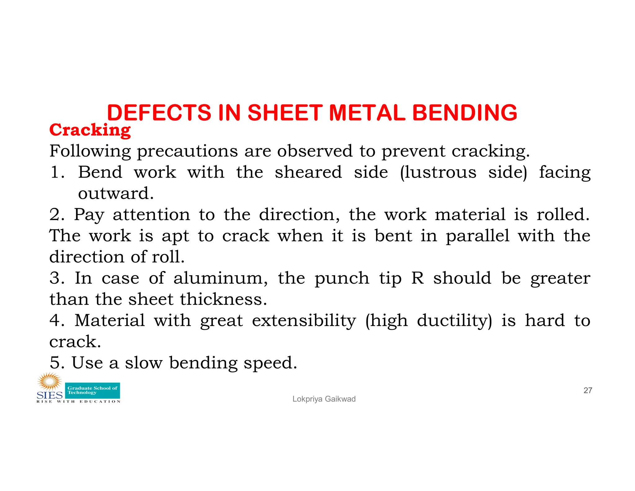 DEFECTS IN SHEET METAL BENDING
Cracking
Following precautions are observed to prevent cracking.
1. Bend work with the sheared side (lustrous side) facing
outward.
2. Pay attention to the direction, the work material is rolled.
The work is apt to crack when it is bent in parallel with the
Lokpriya Gaikwad
27
direction of roll.
3. In case of aluminum, the punch tip R should be greater
than the sheet thickness.
4. Material with great extensibility (high ductility) is hard to
crack.
5. Use a slow bending speed.
 