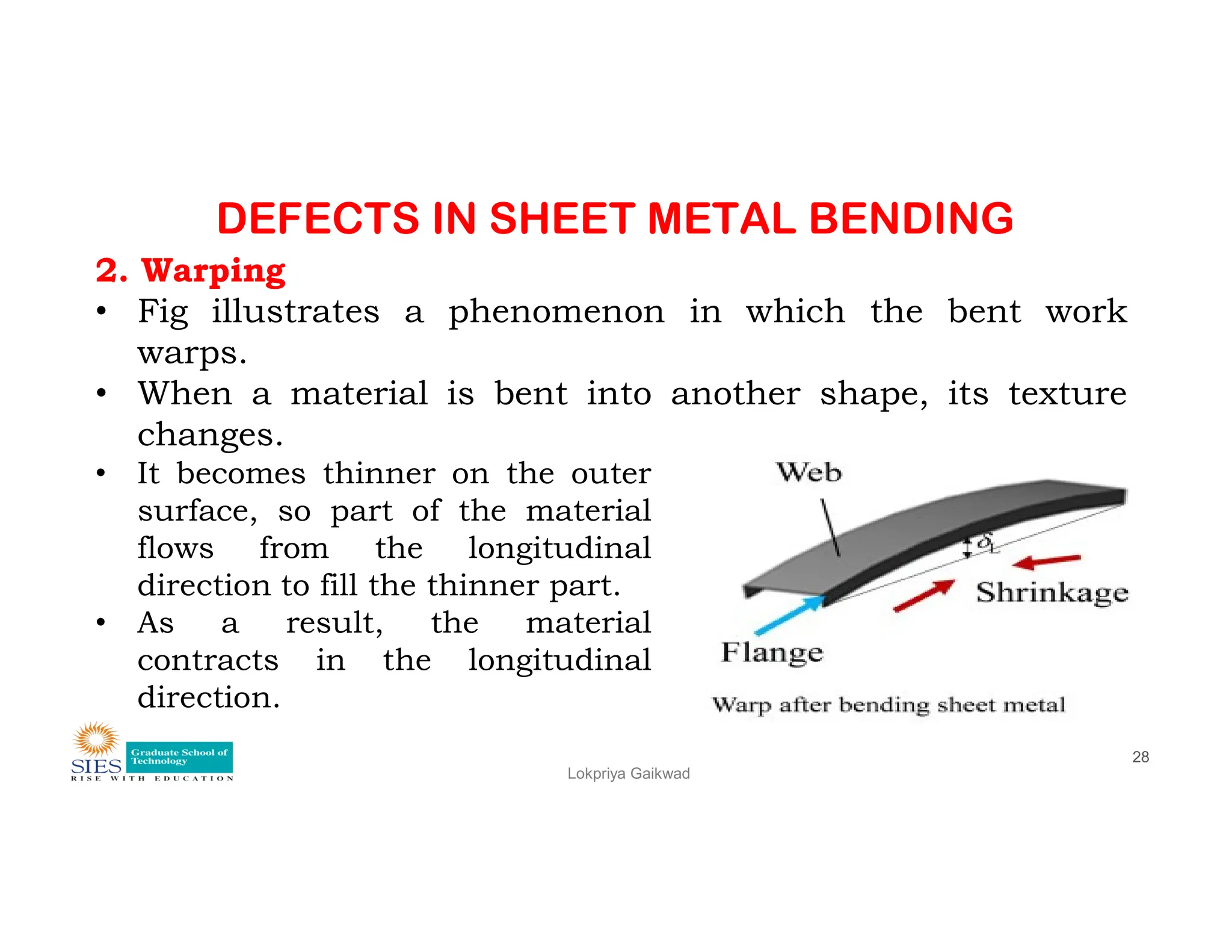 DEFECTS IN SHEET METAL BENDING
2. Warping
• Fig illustrates a phenomenon in which the bent work
warps.
• When a material is bent into another shape, its texture
changes.
• It becomes thinner on the outer
Lokpriya Gaikwad
28
• It becomes thinner on the outer
surface, so part of the material
flows from the longitudinal
direction to fill the thinner part.
• As a result, the material
contracts in the longitudinal
direction.
 