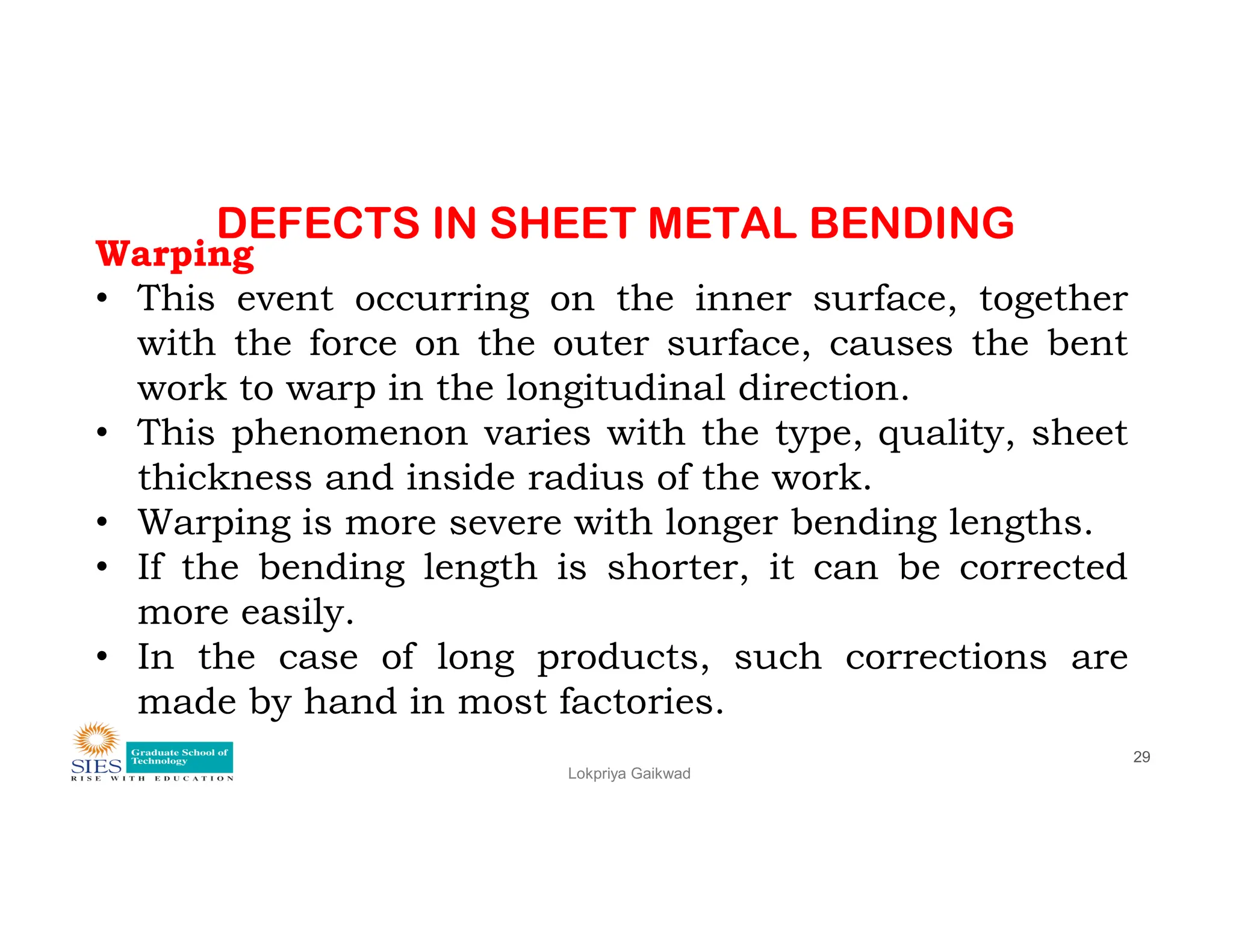 DEFECTS IN SHEET METAL BENDING
Warping
• This event occurring on the inner surface, together
with the force on the outer surface, causes the bent
work to warp in the longitudinal direction.
• This phenomenon varies with the type, quality, sheet
thickness and inside radius of the work.
Lokpriya Gaikwad
29
thickness and inside radius of the work.
• Warping is more severe with longer bending lengths.
• If the bending length is shorter, it can be corrected
more easily.
• In the case of long products, such corrections are
made by hand in most factories.
 
