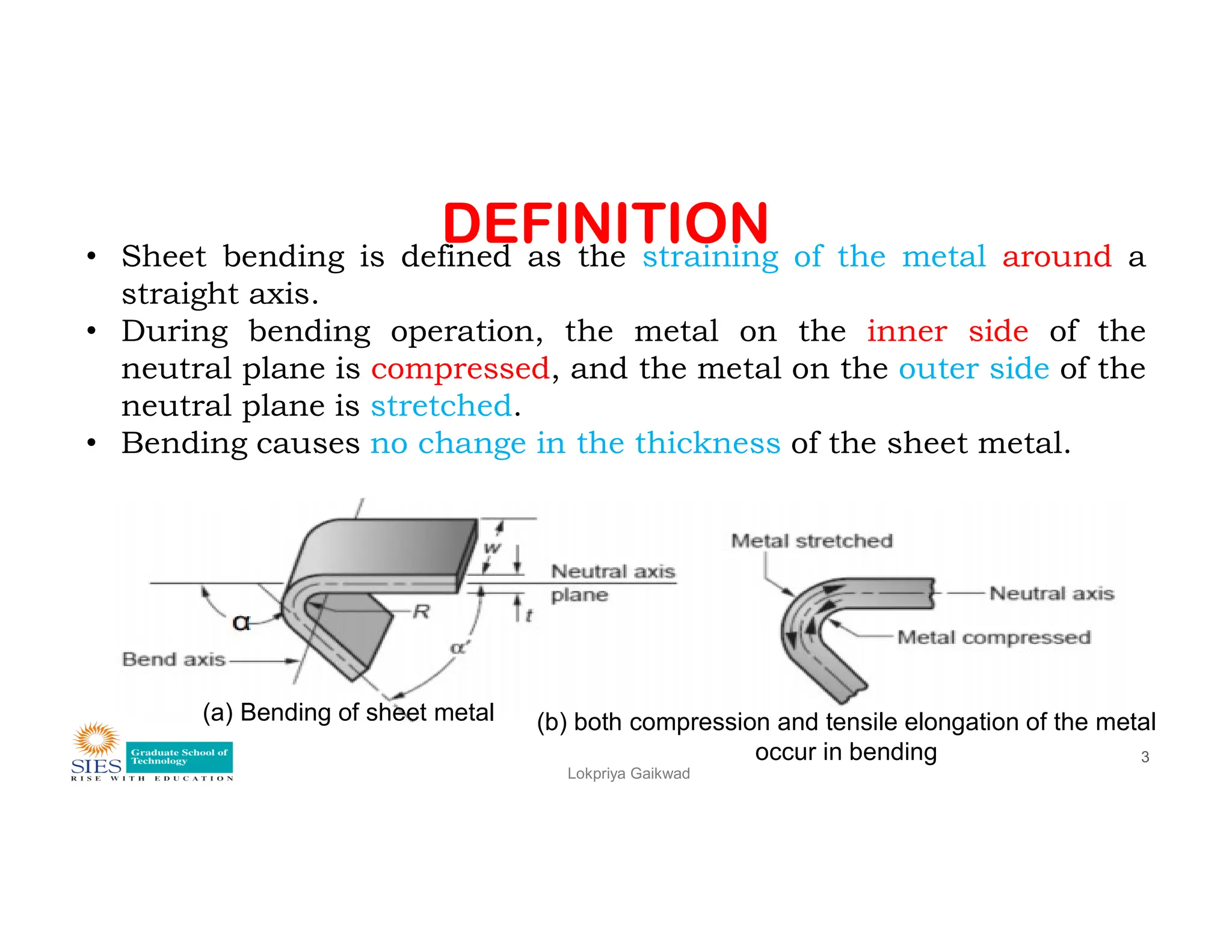 DEFINITION
• Sheet bending is defined as the straining of the metal around a
straight axis.
• During bending operation, the metal on the inner side of the
neutral plane is compressed, and the metal on the outer side of the
neutral plane is stretched.
• Bending causes no change in the thickness of the sheet metal.
Lokpriya Gaikwad
3
(a) Bending of sheet metal (b) both compression and tensile elongation of the metal
occur in bending
 