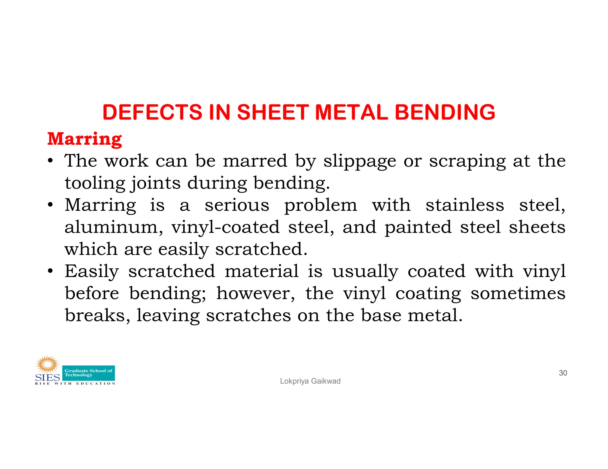 DEFECTS IN SHEET METAL BENDING
Marring
• The work can be marred by slippage or scraping at the
tooling joints during bending.
• Marring is a serious problem with stainless steel,
aluminum, vinyl-coated steel, and painted steel sheets
Lokpriya Gaikwad
30
aluminum, vinyl-coated steel, and painted steel sheets
which are easily scratched.
• Easily scratched material is usually coated with vinyl
before bending; however, the vinyl coating sometimes
breaks, leaving scratches on the base metal.
 