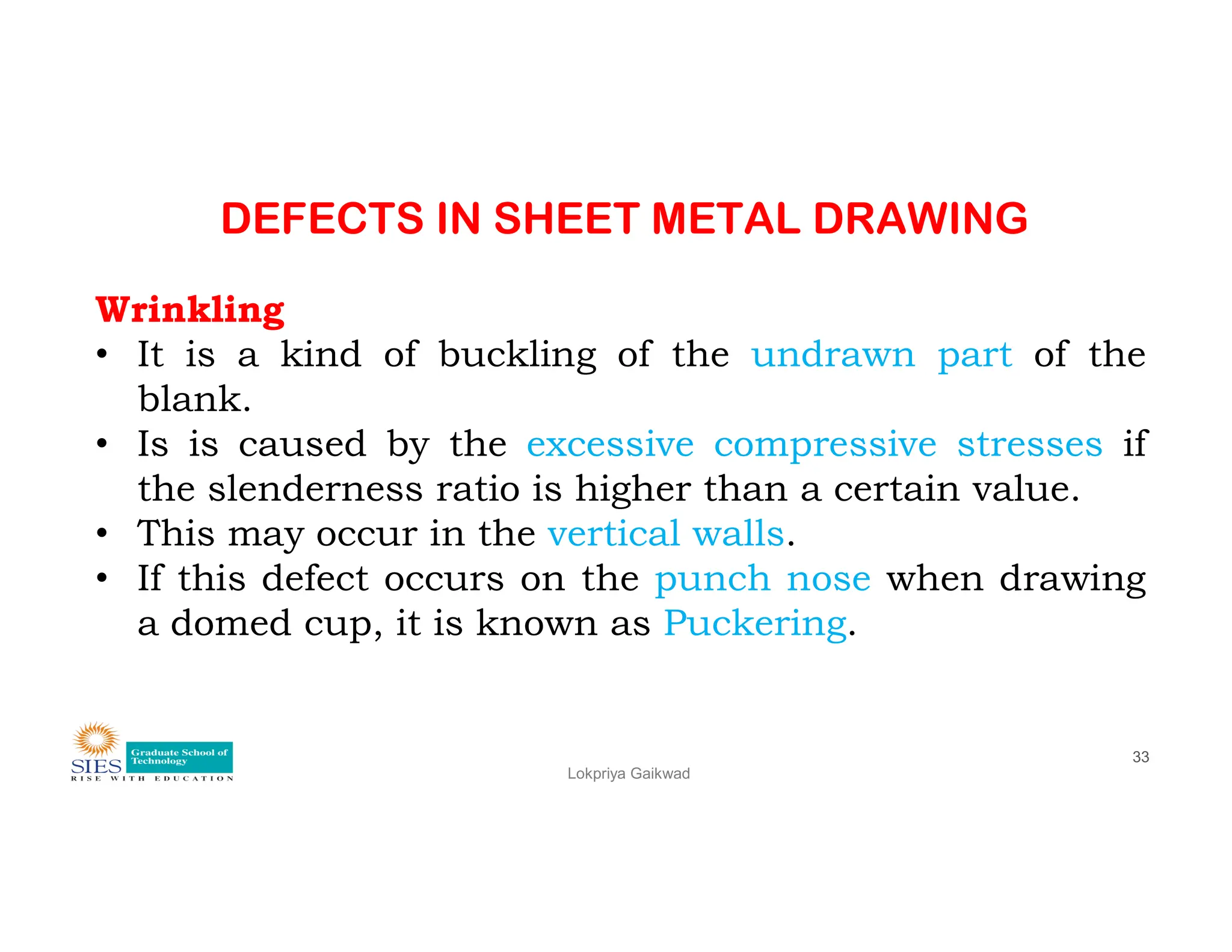DEFECTS IN SHEET METAL DRAWING
Wrinkling
• It is a kind of buckling of the undrawn part of the
blank.
• Is is caused by the excessive compressive stresses if
the slenderness ratio is higher than a certain value.
Lokpriya Gaikwad
33
the slenderness ratio is higher than a certain value.
• This may occur in the vertical walls.
• If this defect occurs on the punch nose when drawing
a domed cup, it is known as Puckering.
 