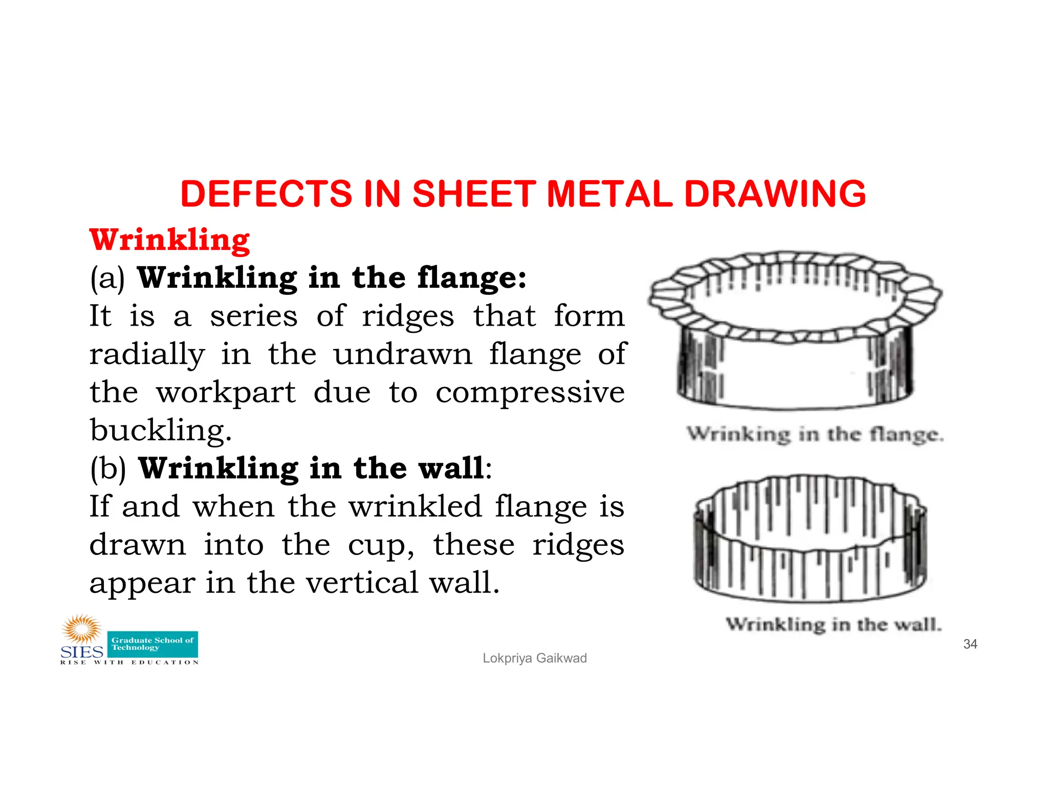 DEFECTS IN SHEET METAL DRAWING
Wrinkling
(a) Wrinkling in the flange:
It is a series of ridges that form
radially in the undrawn flange of
the workpart due to compressive
Lokpriya Gaikwad
34
the workpart due to compressive
buckling.
(b) Wrinkling in the wall:
If and when the wrinkled flange is
drawn into the cup, these ridges
appear in the vertical wall.
 