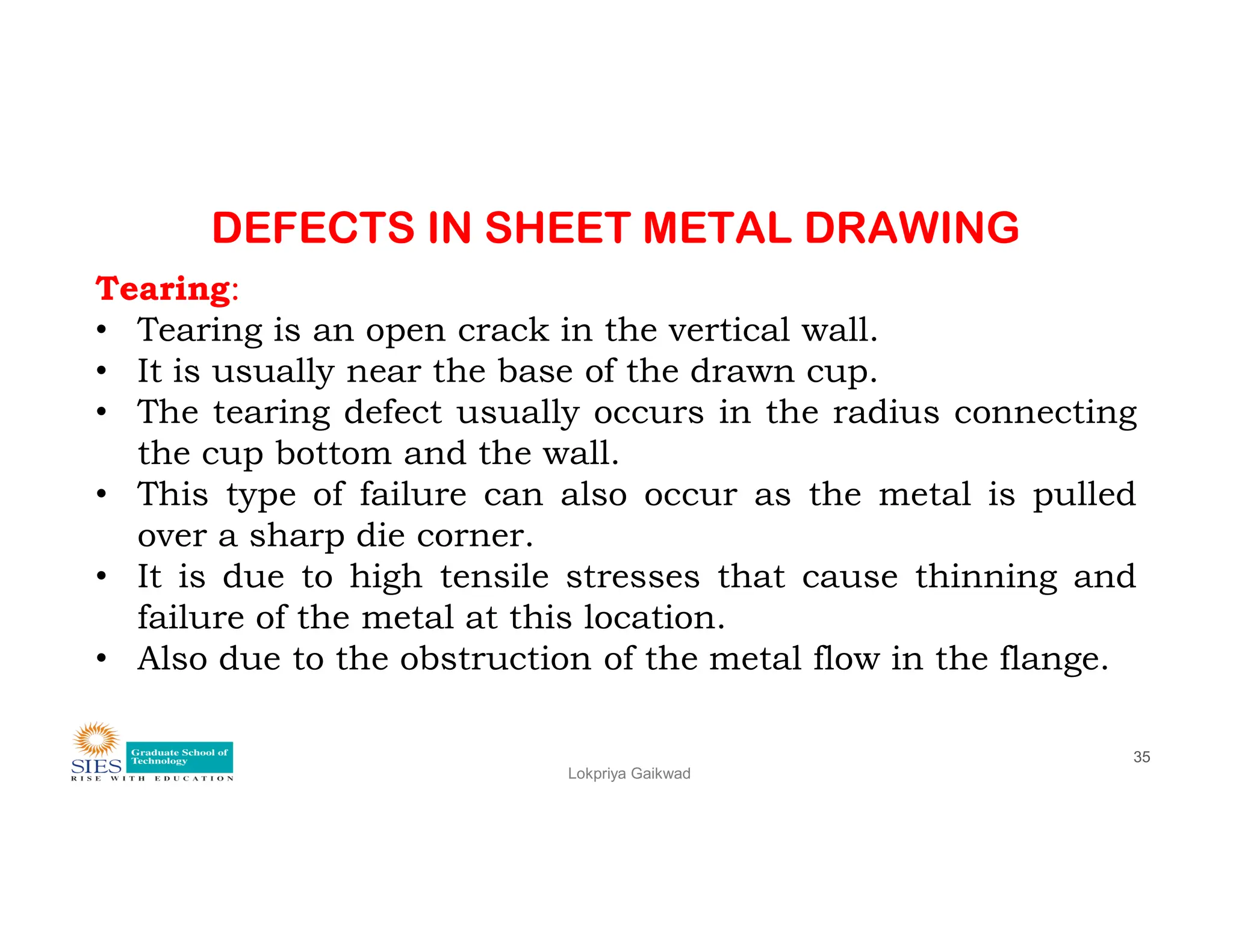 DEFECTS IN SHEET METAL DRAWING
Tearing:
• Tearing is an open crack in the vertical wall.
• It is usually near the base of the drawn cup.
• The tearing defect usually occurs in the radius connecting
the cup bottom and the wall.
• This type of failure can also occur as the metal is pulled
Lokpriya Gaikwad
35
• This type of failure can also occur as the metal is pulled
over a sharp die corner.
• It is due to high tensile stresses that cause thinning and
failure of the metal at this location.
• Also due to the obstruction of the metal flow in the flange.
 