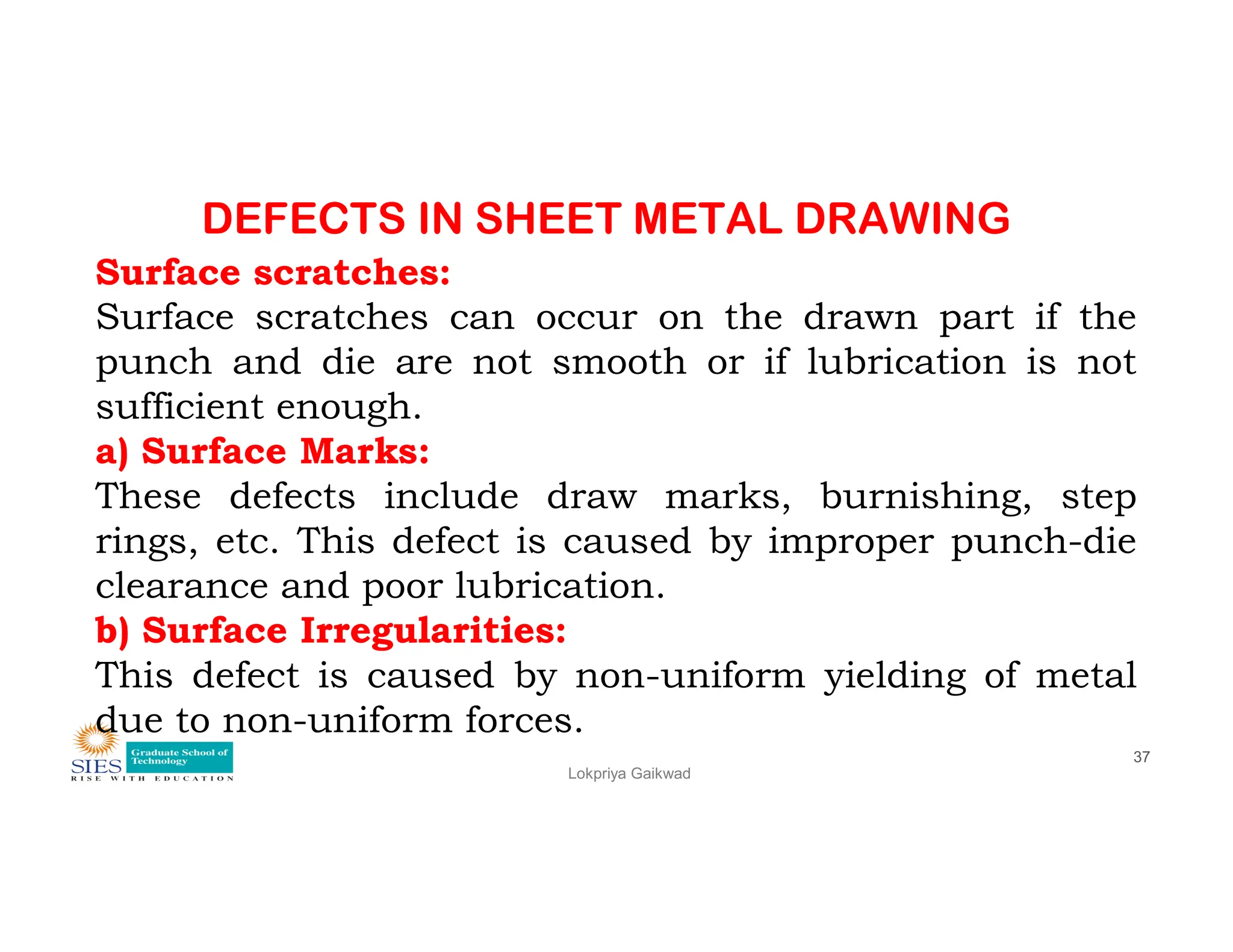 DEFECTS IN SHEET METAL DRAWING
Surface scratches:
Surface scratches can occur on the drawn part if the
punch and die are not smooth or if lubrication is not
sufficient enough.
a) Surface Marks:
These defects include draw marks, burnishing, step
Lokpriya Gaikwad
37
These defects include draw marks, burnishing, step
rings, etc. This defect is caused by improper punch-die
clearance and poor lubrication.
b) Surface Irregularities:
This defect is caused by non-uniform yielding of metal
due to non-uniform forces.
 
