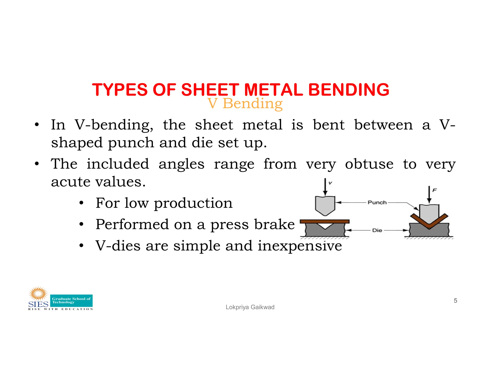 TYPES OF SHEET METAL BENDING
V Bending
• In V-bending, the sheet metal is bent between a V-
shaped punch and die set up.
• The included angles range from very obtuse to very
acute values.
Lokpriya Gaikwad
5
acute values.
• For low production
• Performed on a press brake
• V-dies are simple and inexpensive
 