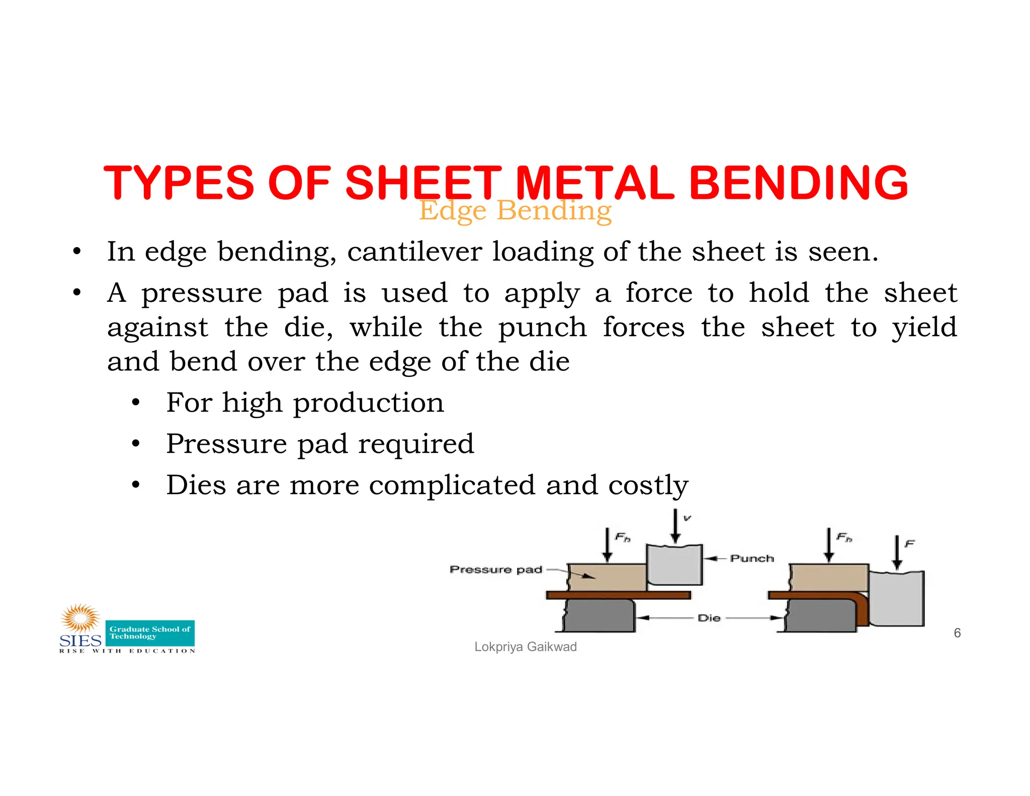 TYPES OF SHEET METAL BENDING
Edge Bending
• In edge bending, cantilever loading of the sheet is seen.
• A pressure pad is used to apply a force to hold the sheet
against the die, while the punch forces the sheet to yield
and bend over the edge of the die
• For high production
Lokpriya Gaikwad
6
• For high production
• Pressure pad required
• Dies are more complicated and costly
 