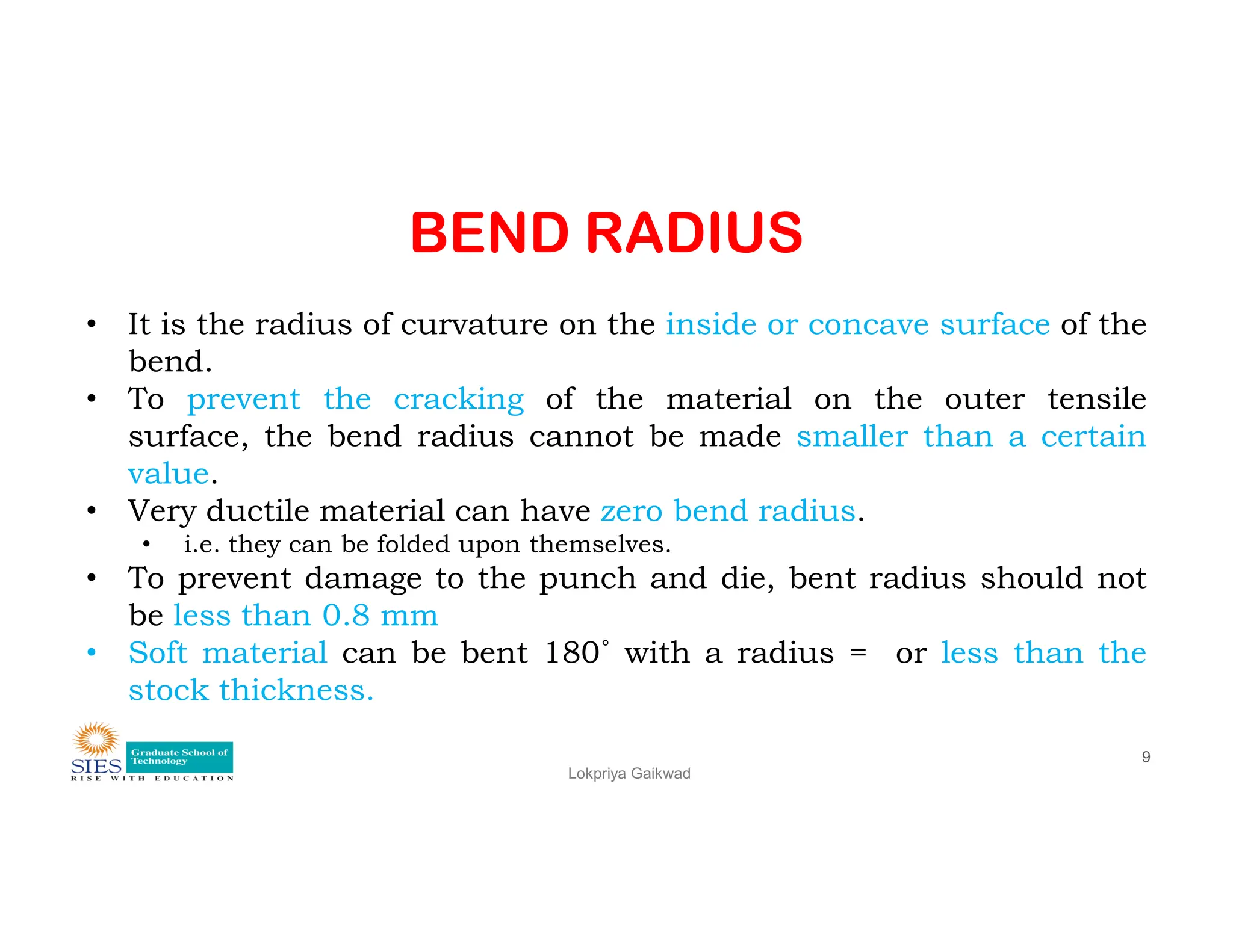 BEND RADIUS
• It is the radius of curvature on the inside or concave surface of the
bend.
• To prevent the cracking of the material on the outer tensile
surface, the bend radius cannot be made smaller than a certain
value.
Lokpriya Gaikwad
9
value.
• Very ductile material can have zero bend radius.
• i.e. they can be folded upon themselves.
• To prevent damage to the punch and die, bent radius should not
be less than 0.8 mm
• Soft material can be bent 180˚ with a radius = or less than the
stock thickness.
 