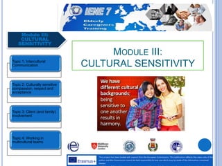 Module III:
CULTURAL
SENSITIVITY
Topic 1: Intercultural
Communication
Topic 2: Culturally sensitive
compassion, respect and
acceptance
Topic 3: Client (and family)
involvement
Topic 4: Working in
multicultural teams
MODULE III:
CULTURAL SENSITIVITY
 