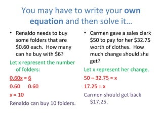 You may have to write your  own equation  and then solve it… Renaldo needs to buy some folders that are $0.60 each.  How many can he buy with $6? Let x represent the number of folders: 0.60x  =  6 0.60  0.60 x = 10 Renaldo can buy 10 folders. Carmen gave a sales clerk $50 to pay for her $32.75 worth of clothes.  How much change should she get? Let x represent her change. 50 – 32.75 = x 17.25 = x Carmen should get back $17.25. 