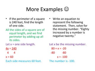 More Examples   If the perimeter of a square is 240 feet, find the length of one side. All the sides of a square are of equal length, and we find perimeter by adding up all its sides. Let x = one side length. 4x  =  240 4  4 x = 60 Each side measures 60 feet. Write an equation to represent the following statement.  Then, solve for the missing number. “Eighty increased by a number is negative twenty.” Let x be the missing number. 80 + x = -20 -80  -80 x = -100 The number is -100. 