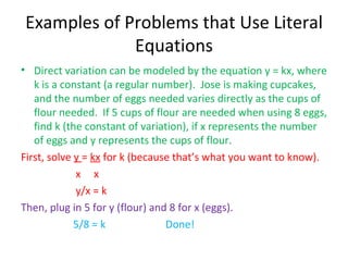 Examples of Problems that Use Literal Equations Direct variation can be modeled by the equation y = kx, where k is a constant (a regular number).  Jose is making cupcakes, and the number of eggs needed varies directly as the cups of flour needed.  If 5 cups of flour are needed when using 8 eggs, find k (the constant of variation), if x represents the number of eggs and y represents the cups of flour. First, solve  y  =  kx  for k (because that’s what you want to know). x  x y/x = k Then, plug in 5 for y (flour) and 8 for x (eggs). 5/8 = k  Done! 