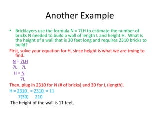 Another Example Bricklayers use the formula N = 7LH to estimate the number of bricks N needed to build a wall of length L and height H.  What is the height of a wall that is 30 feet long and requires 2310 bricks to build? First, solve your equation for H, since height is what we are trying to find. N  =  7LH 7L  7L  H =  N 7L Then, plug in 2310 for N (# of bricks) and 30 for L (length). H =  2310  =  2310  = 11 7(30)  210  The height of the wall is 11 feet. 