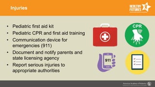 Injuries
• Pediatric first aid kit
• Pediatric CPR and first aid training
• Communication device for
emergencies (911)
• Document and notify parents and
state licensing agency
• Report serious injuries to
appropriate authorities
 