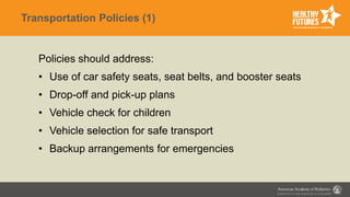 Transportation Policies (1)
Policies should address:
• Use of car safety seats, seat belts, and booster seats
• Drop-off and pick-up plans
• Vehicle check for children
• Vehicle selection for safe transport
• Backup arrangements for emergencies
 