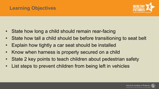 Learning Objectives
• State how long a child should remain rear-facing
• State how tall a child should be before transitioning to seat belt
• Explain how tightly a car seat should be installed
• Know when harness is properly secured on a child
• State 2 key points to teach children about pedestrian safety
• List steps to prevent children from being left in vehicles
 