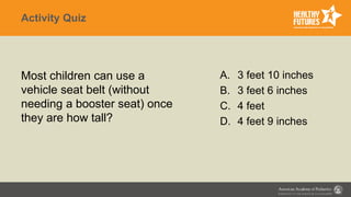 Activity Quiz
Most children can use a
vehicle seat belt (without
needing a booster seat) once
they are how tall?
A. 3 feet 10 inches
B. 3 feet 6 inches
C. 4 feet
D. 4 feet 9 inches
 