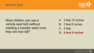 Activity Quiz
Most children can use a
vehicle seat belt (without
needing a booster seat) once
they are how tall?
A. 3 feet 10 inches
B. 3 feet 6 inches
C. 4 feet
D. 4 feet 9 inches
 