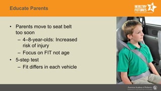 Educate Parents
• Parents move to seat belt
too soon
– 4–8-year-olds: Increased
risk of injury
– Focus on FIT not age
• 5-step test
– Fit differs in each vehicle
 