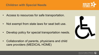 Children with Special Needs
• Access to resources for safe transportation.
• Not exempt from state laws for seat belt use.
• Develop policy for special transportation needs.
• Collaboration of parents, physicians and child
care providers (MEDICAL HOME)
 