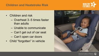 Children and Heatstroke Risk
• Children and risk
– Overheat 35 times faster
than adults
– Unable to communicate
– Can’t get out of car seat
– Can’t open car doors
• Child “forgotten” in vehicle
 