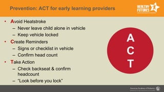 Prevention: ACT for early learning providers
• Avoid Heatstroke
– Never leave child alone in vehicle
– Keep vehicle locked
• Create Reminders
– Signs or checklist in vehicle
– Confirm head count
• Take Action
– Check backseat & confirm
headcount
– “Look before you lock”
 