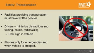 Safety: Transportation
• Facilities providing transportation –
must have written policies
• Drivers – minimize distractions (no
texting, music, radio/CD’s)
– Post sign in vehicle
• Phones only for emergencies and
when vehicle is stopped.
 