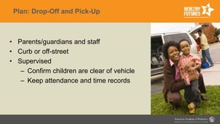 Plan: Drop-Off and Pick-Up
• Parents/guardians and staff
• Curb or off-street
• Supervised
– Confirm children are clear of vehicle
– Keep attendance and time records
 