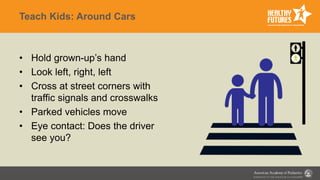 Teach Kids: Around Cars
• Hold grown-up’s hand
• Look left, right, left
• Cross at street corners with
traffic signals and crosswalks
• Parked vehicles move
• Eye contact: Does the driver
see you?
 